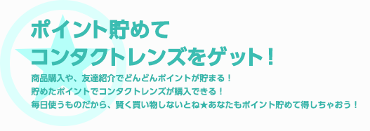 ポイント貯めてコンタクトレンズをゲット！ 商品購入や、友達紹介でどんどんポイントがたまる!貯めたポイントでコンタクトレンズが購入できる！毎日使うものだから、賢く買い物しないとね★あなたもポイントためて得しちゃおう!