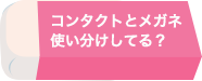 コンタクトとメガネ使い分けしてる？