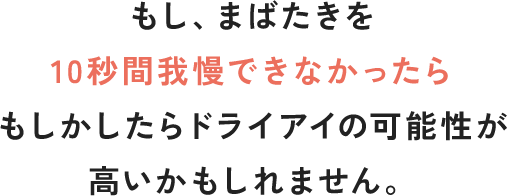 もし、まばたきを 10秒間我慢できなかったらもしかしたらドライアイの可能性が高いかもしれません。