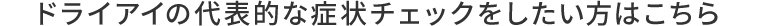 ドライアイの代表的な症状チェックをしたい方はこちら