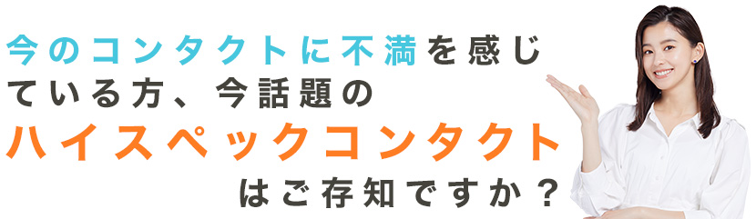 今のコンタクトに不満を感じている方、今話題のハイスペックコンタクトはご存知ですか?