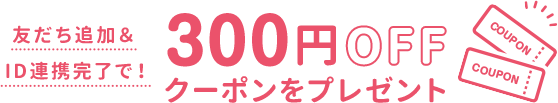 友だち追加＆
ID連携完了で！300円OFFクーポンをプレゼント